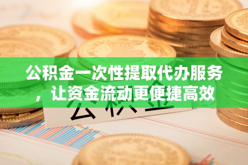 汉源公积金一次性提取代办服务，让资金流动更便捷高效