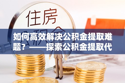 汉源如何高效解决公积金提取难题？——探索公积金提取代办哪里有的专业服务