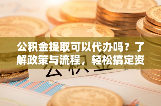 汉源公积金提取可以代办吗？了解政策与流程，轻松搞定资金提取