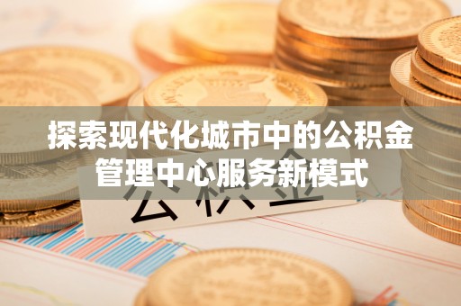 汉源探索现代化城市中的公积金管理中心服务新模式