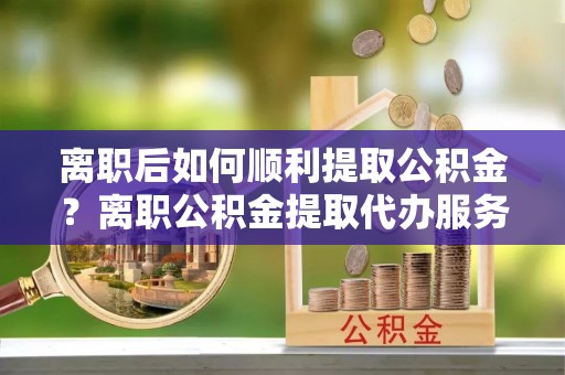 汉源离职后如何顺利提取公积金？离职公积金提取代办服务帮你搞定！