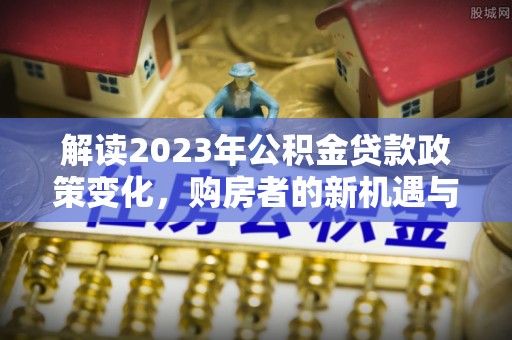 汉源解读2023年公积金贷款政策变化，购房者的新机遇与挑战