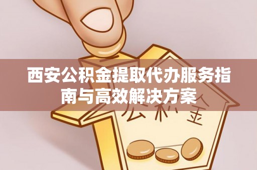 汉源西安公积金提取代办服务指南与高效解决方案