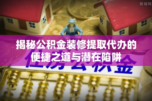汉源揭秘公积金装修提取代办的便捷之道与潜在陷阱