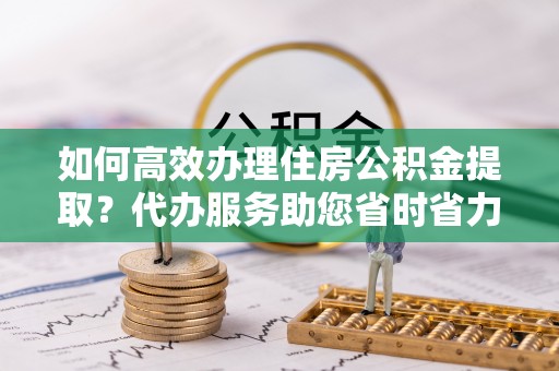 汉源如何高效办理住房公积金提取？代办服务助您省时省力