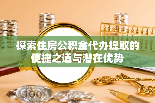 汉源探索住房公积金代办提取的便捷之道与潜在优势