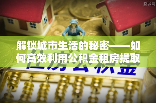 汉源解锁城市生活的秘密——如何高效利用公积金租房提取政策优化居住体验
