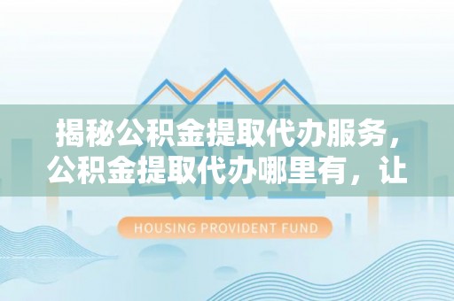 汉源揭秘公积金提取代办服务，公积金提取代办哪里有，让你省时省心的解决方案