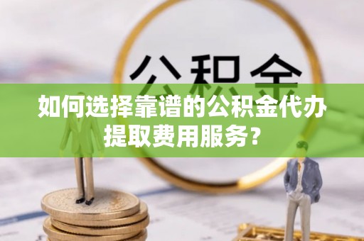 汉源如何选择靠谱的公积金代办提取费用服务？