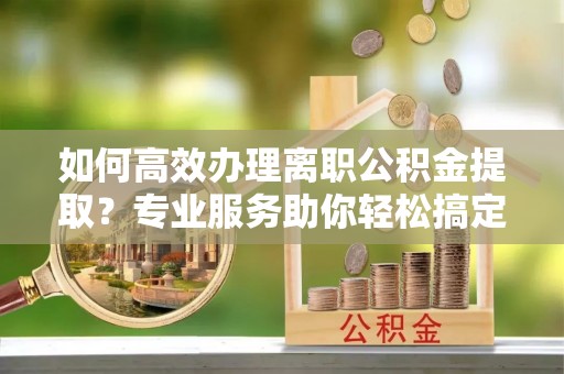 汉源如何高效办理离职公积金提取？专业服务助你轻松搞定