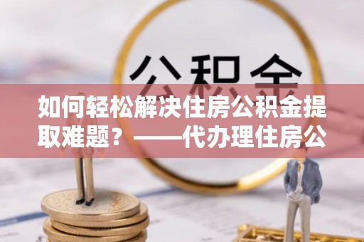 汉源如何轻松解决住房公积金提取难题？——代办理住房公积金提取服务解析