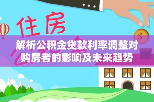 汉源解析公积金贷款利率调整对购房者的影响及未来趋势