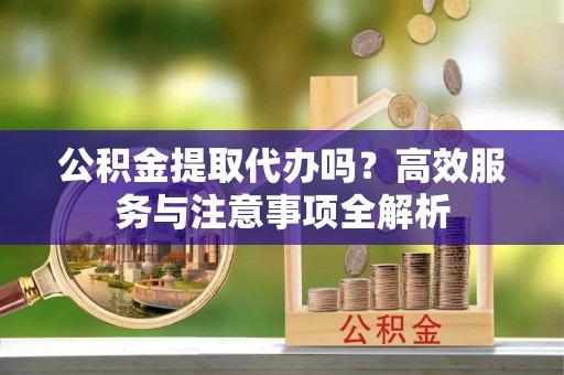 汉源公积金提取代办吗？高效服务与注意事项全解析