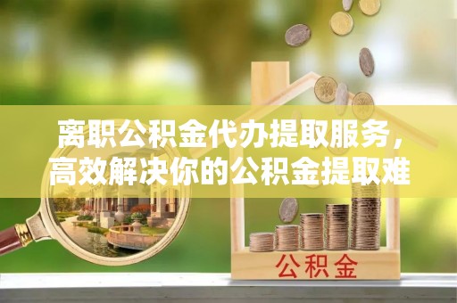 汉源离职公积金代办提取服务，高效解决你的公积金提取难题
