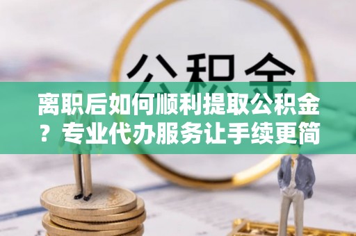 汉源离职后如何顺利提取公积金？专业代办服务让手续更简单