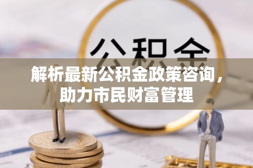 汉源解析最新公积金政策咨询，助力市民财富管理