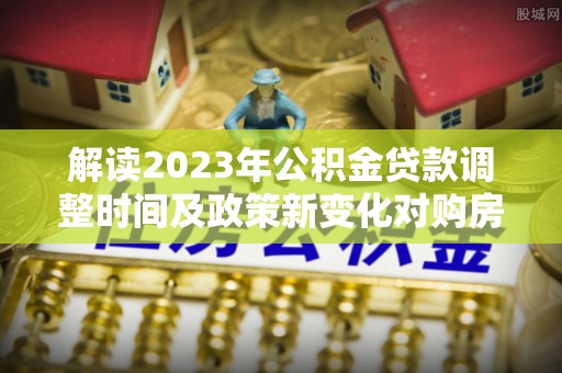 汉源解读2023年公积金贷款调整时间及政策新变化对购房的影响