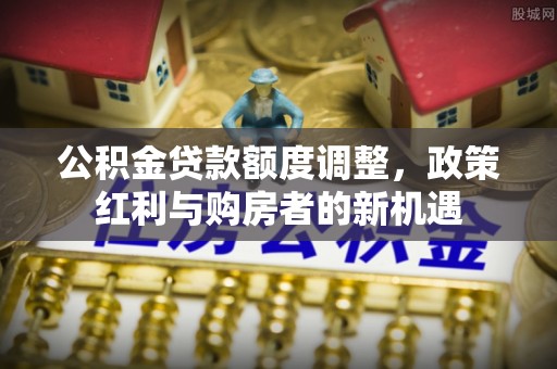 汉源公积金贷款额度调整，政策红利与购房者的新机遇