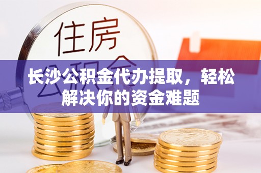 汉源长沙公积金代办提取，轻松解决你的资金难题