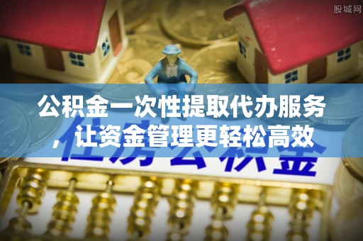汉源公积金一次性提取代办服务，让资金管理更轻松高效
