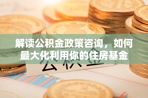 汉源解读公积金政策咨询，如何最大化利用你的住房基金