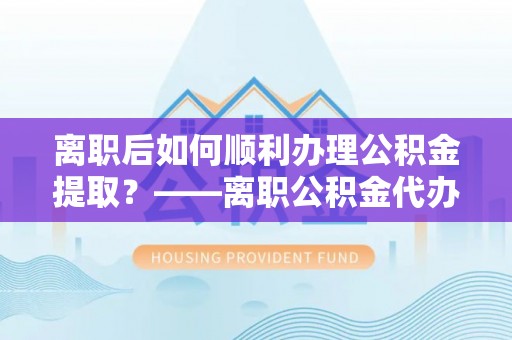 汉源离职后如何顺利办理公积金提取？——离职公积金代办提取全攻略