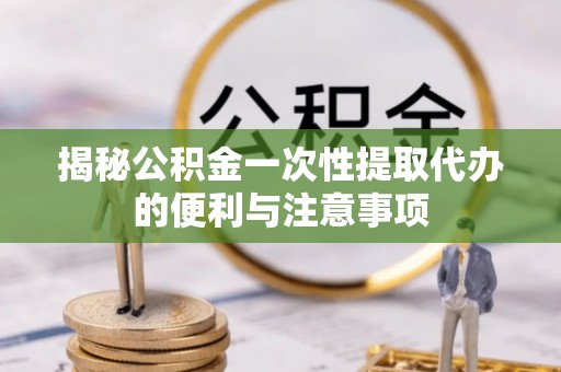 汉源揭秘公积金一次性提取代办的便利与注意事项