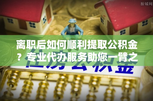 汉源离职后如何顺利提取公积金？专业代办服务助您一臂之力