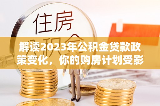 汉源解读2023年公积金贷款政策变化，你的购房计划受影响了吗？