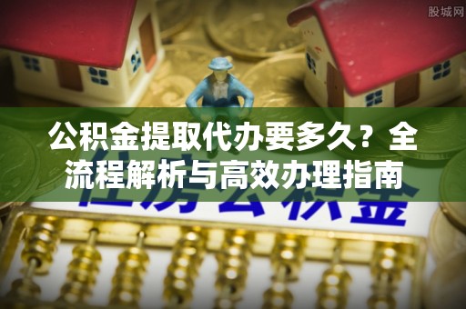 汉源公积金提取代办要多久？全流程解析与高效办理指南