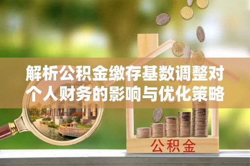 汉源解析公积金缴存基数调整对个人财务的影响与优化策略