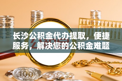 汉源长沙公积金代办提取，便捷服务，解决您的公积金难题