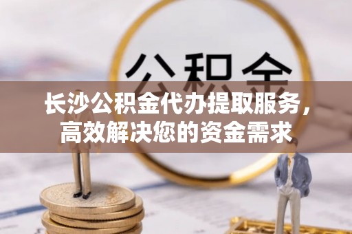 汉源长沙公积金代办提取服务，高效解决您的资金需求