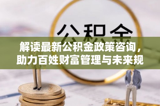 汉源解读最新公积金政策咨询，助力百姓财富管理与未来规划