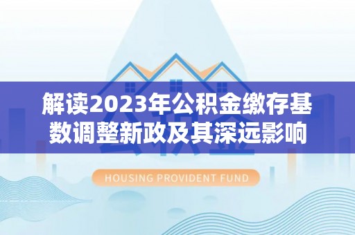 汉源解读2023年公积金缴存基数调整新政及其深远影响