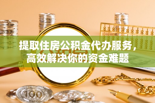 汉源提取住房公积金代办服务，高效解决你的资金难题