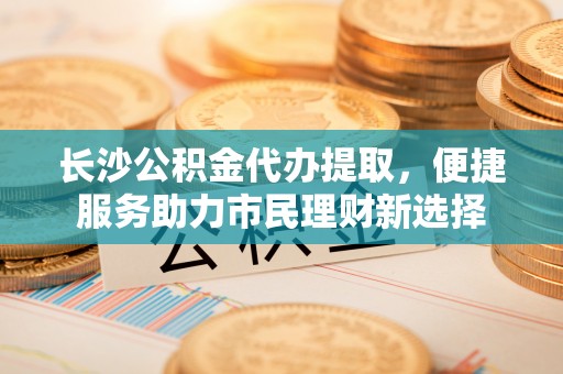 汉源长沙公积金代办提取，便捷服务助力市民理财新选择