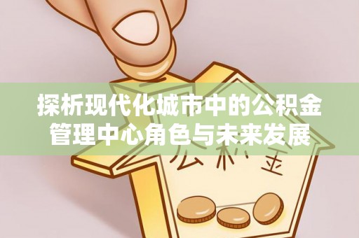 汉源探析现代化城市中的公积金管理中心角色与未来发展