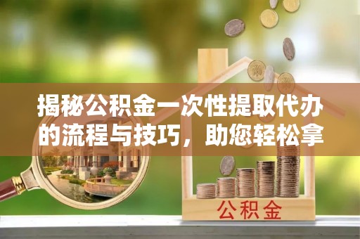 汉源揭秘公积金一次性提取代办的流程与技巧，助您轻松拿钱！