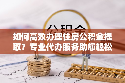 汉源如何高效办理住房公积金提取？专业代办服务助您轻松搞定