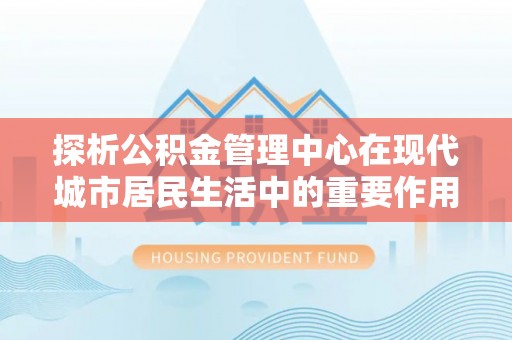 汉源探析公积金管理中心在现代城市居民生活中的重要作用