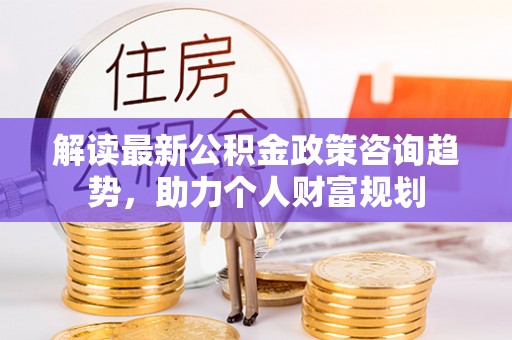 汉源解读最新公积金政策咨询趋势，助力个人财富规划