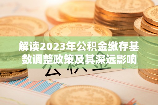 汉源解读2023年公积金缴存基数调整政策及其深远影响