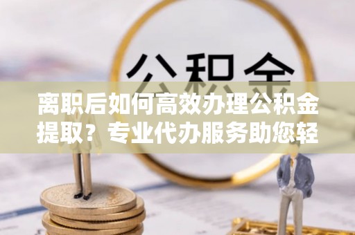 汉源离职后如何高效办理公积金提取？专业代办服务助您轻松搞定