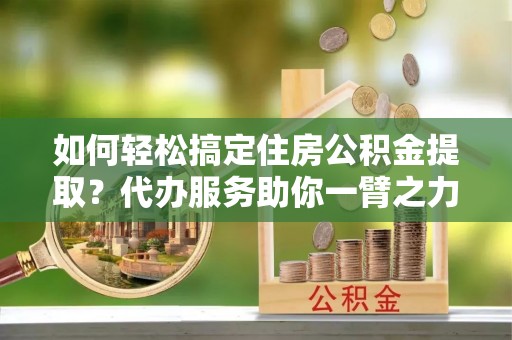 汉源如何轻松搞定住房公积金提取？代办服务助你一臂之力