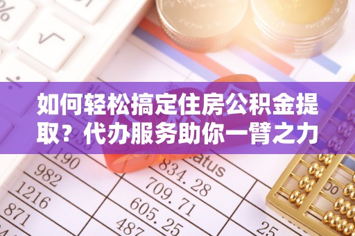 汉源如何轻松搞定住房公积金提取？代办服务助你一臂之力