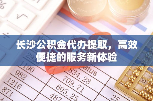 汉源长沙公积金代办提取，高效便捷的服务新体验