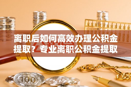 汉源离职后如何高效办理公积金提取？专业离职公积金提取代办服务指南