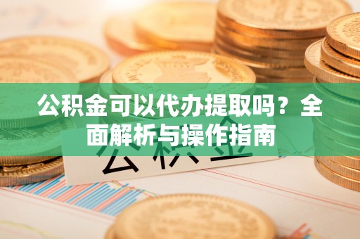 汉源公积金可以代办提取吗？全面解析与操作指南