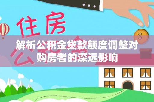 汉源解析公积金贷款额度调整对购房者的深远影响